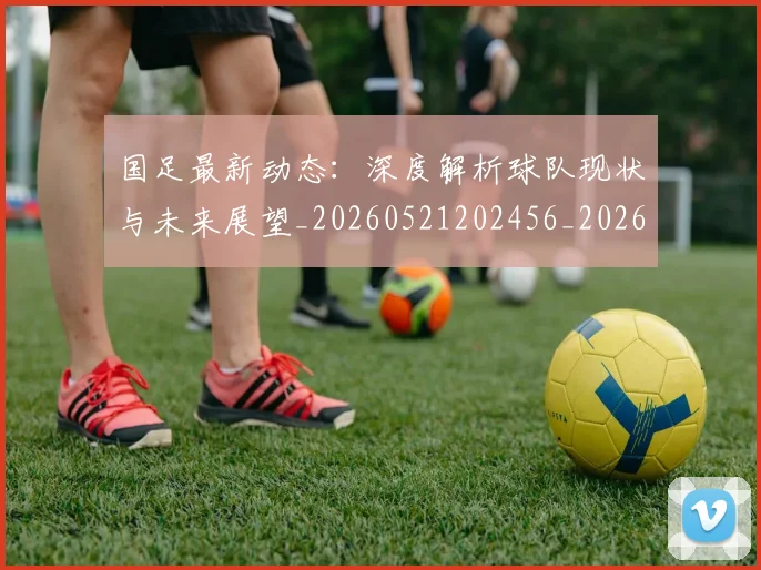 国足最新动态：深度解析球队现状与未来展望_20260521202456_20260608142944