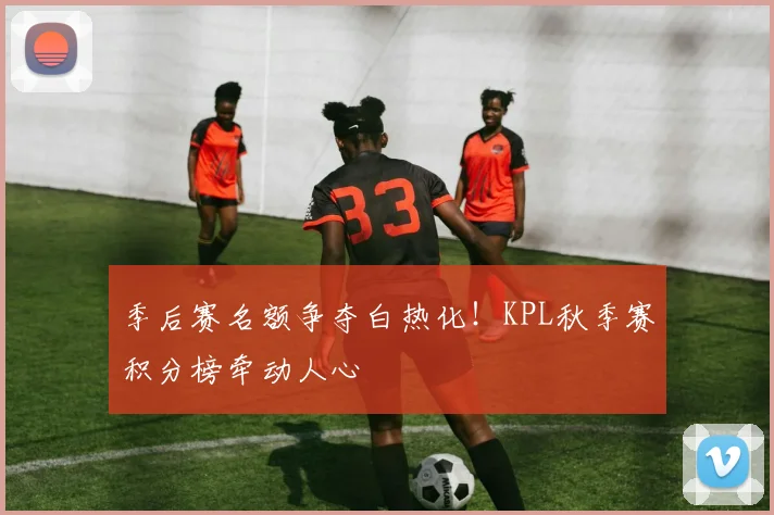 季后赛名额争夺白热化!KPL秋季赛积分榜牵动人心