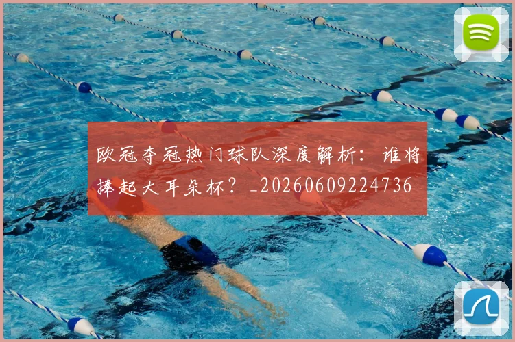 欧冠夺冠热门球队深度解析:谁将捧起大耳朵杯?_20260609224736