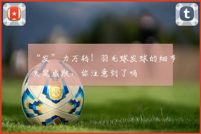 “发”力万钧!羽毛球发球的细节决定成败,你注意到了吗