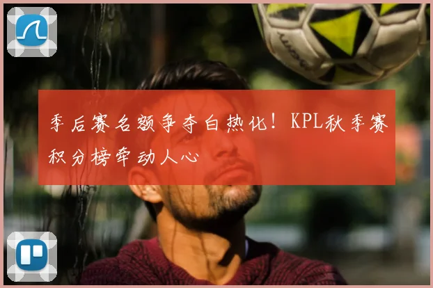 季后赛名额争夺白热化!KPL秋季赛积分榜牵动人心