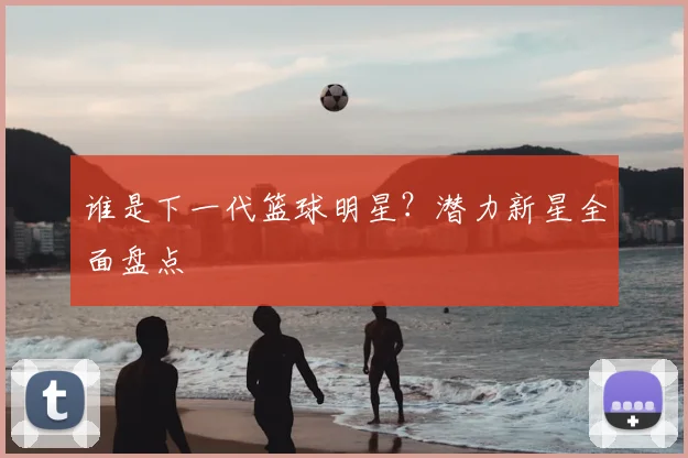 谁是下一代篮球明星?潜力新星全面盘点