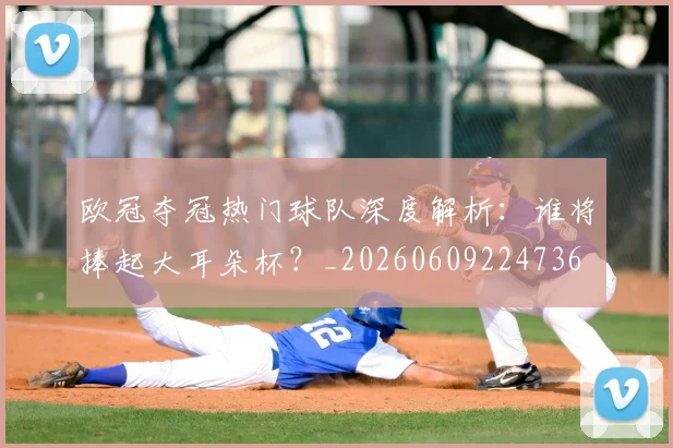 欧冠夺冠热门球队深度解析:谁将捧起大耳朵杯?_20260609224736